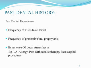 PAST DENTAL HISTORY:
Past Dental Experience:
 Frequency of visits to a Dentist
 Frequency of preventive/oral prophylaxis
 Experience Of Local Anaesthesia.
Eg .LA Allergy, Past Orthodontic therapy, Past surgical
procedures
17
 