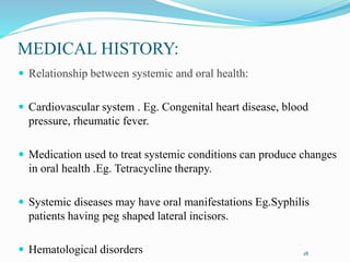 MEDICAL HISTORY:
 Relationship between systemic and oral health:
 Cardiovascular system . Eg. Congenital heart disease, blood
pressure, rheumatic fever.
 Medication used to treat systemic conditions can produce changes
in oral health .Eg. Tetracycline therapy.
 Systemic diseases may have oral manifestations Eg.Syphilis
patients having peg shaped lateral incisors.
 Hematological disorders 18
 