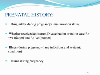PRENATAL HISTORY:
 Drug intake during pregnancy.(immunization status)
 Whether received antiserum D vaccination or not in case Rh
+ve (father) and Rh-ve (mother)
 Illness during pregnancy.( any infections and systemic
condition)
 Trauma during pregnancy
20
 