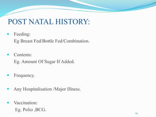 POST NATAL HISTORY:
 Feeding:
Eg Breast Fed/Bottle Fed/Combination.
 Contents:
Eg. Amount Of Sugar If Added.
 Frequency.
 Any Hospitalisation /Major Illness.
 Vaccination:
Eg. Polio ,BCG.
22
 