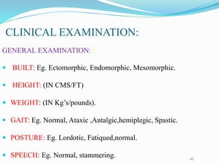 CLINICAL EXAMINATION:
GENERAL EXAMINATION: :
 BUILT: Eg. Ectomorphic, Endomorphic, Mesomorphic.
 HEIGHT: (IN CMS/FT)
 WEIGHT: (IN Kg’s/pounds).
 GAIT: Eg. Normal, Ataxic ,Antalgic,hemiplegic, Spastic.
 POSTURE: Eg. Lordotic, Fatiqued,normal.
 SPEECH: Eg. Normal, stammering. 27
 