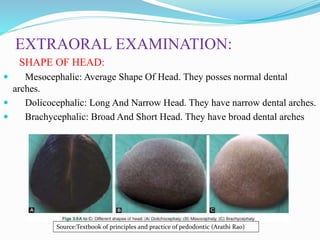 EXTRAORAL EXAMINATION:
SHAPE OF HEAD:
 Mesocephalic: Average Shape Of Head. They posses normal dental
arches.
 Dolicocephalic: Long And Narrow Head. They have narrow dental arches.
 Brachycephalic: Broad And Short Head. They have broad dental arches
Source:Textbook of principles and practice of pedodontic (Arathi Rao)
 