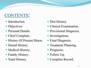 CONTENTS:
 Introduction
 Objectives
 Personal Details.
 Chief Complain .
 History Of Present Illness
 Dental History.
 Medical History.
 Family History.
 Natal History.
 Diet History.
 Clinical Examination.
 Provisional Diagnosis.
 Investigations.
 Final Diagnosis.
 Treatment Planning.
 Prognosis.
 Follow Up.
 Complete Record.
3
 