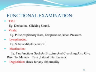 FUNCTIONAL EXAMINATION:
 TMJ:
Eg. Deviation , Clicking Sound.
 Vitals:
Eg. Pulse,respiratory Rate, Temperature,Blood Pressure.
 Lymphnodes.
Eg. Submandibular,cervical.
 Mastication:
Eg. Parafunctions Such As Bruxism And Clenching Also Give
Rise To Masseter Pain ,Lateral Interferences.
 Deglutition: check for any abnormality
35
 