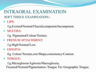 INTRAORAL EXAMINATION:
SOFT TISSUE EXAMINATION:-
 LIPS:
Eg.Everted/Normal/Flaccid,competent/Incompetent.
 MUCOSA:
Eg. Pigmented/Colour/Texture.
 FRENUM ATTACHMENT:
Eg.High/Normal/Low.
 GINGIVA:
Eg. Colour/Texture,size/Shape,consistency/Contour.
 TONGUE:
Eg.Microglossia/Aglossia/Macroglossia,
Fissured/Normal/Pigmentation /Tongue Tie/ Geographic Tongue.
 