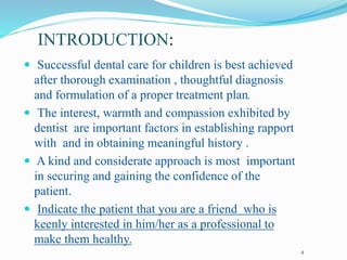 INTRODUCTION:
 Successful dental care for children is best achieved
after thorough examination , thoughtful diagnosis
and formulation of a proper treatment plan.
 The interest, warmth and compassion exhibited by
dentist are important factors in establishing rapport
with and in obtaining meaningful history .
 A kind and considerate approach is most important
in securing and gaining the confidence of the
patient.
 Indicate the patient that you are a friend who is
keenly interested in him/her as a professional to
make them healthy.
4
 