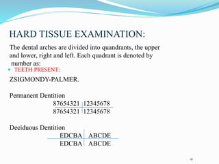 HARD TISSUE EXAMINATION:
 TEETH PRESENT:
41
The dental arches are divided into quandrants, the upper
and lower, right and left. Each quadrant is denoted by
number as:
ZSIGMONDY-PALMER.
Permanent Dentition
87654321 12345678
87654321 12345678
Deciduous Dentition
EDCBA ABCDE
EDCBA ABCDE
 