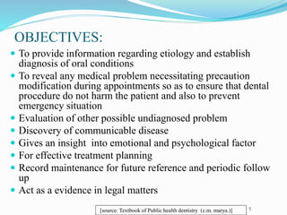 OBJECTIVES:
 To provide information regarding etiology and establish
diagnosis of oral conditions
 To reveal any medical problem necessitating precaution
modification during appointments so as to ensure that dental
procedure do not harm the patient and also to prevent
emergency situation
 Evaluation of other possible undiagnosed problem
 Discovery of communicable disease
 Gives an insight into emotional and psychological factor
 For effective treatment planning
 Record maintenance for future reference and periodic follow
up
 Act as a evidence in legal matters
5
[source: Textbook of Public health dentistry (c.m. marya.)]
 