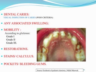  DENTAL CARIES:
VISUAL INSPECTION OF CARIES (WHO CRITERIA)
 ANY ASSOCIATED SWELLING:
 MOBILITY :
According to glickman:
Grade I
Grade II
Grade III.
 RESTORATIONS.
 STAINS/ CALCULUS.
 POCKETS/ BLEEDING GUMS.
52
Source:Textbook of pediatric dentistry ,Nikhil Marwah.
 