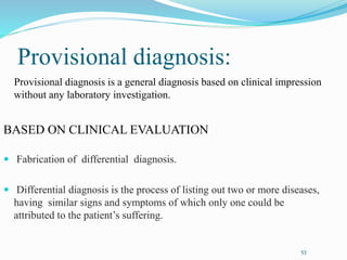 Provisional diagnosis:
Provisional diagnosis is a general diagnosis based on clinical impression
without any laboratory investigation.
BASED ON CLINICAL EVALUATION
 Fabrication of differential diagnosis.
 Differential diagnosis is the process of listing out two or more diseases,
having similar signs and symptoms of which only one could be
attributed to the patient’s suffering.
53
 