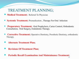 TREATMENT PLANNING;
 Medical Treatment; Referral To Physician
 Systemic Treatment; Premedication , Therapy For Oral Infection
 Preparatory Treatment; Oral Prophylaxis, Caries Control, Orthodontic
Consultation, Oral Surgery, Endodontic Therapy.
 Corrective Treatment; Operative Dentistry, Prosthetic Dentistry, orthodontic
Therapy.
 Alternate Treatment Plan;
 Revisions Of Treatment Plan;
 Periodic Recall Examination And Maintainance Treatment;
57
 