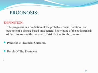 PROGNOSIS:
DEFINITION:
The prognosis is a prediction of the probable course, duration , and
outcome of a disease based on a general knowledge of the pathogenesis
of the disease and the presence of risk factors for the disease.
 Predictable Treatment Outcome.
 Result Of The Treatment.
.
58
 