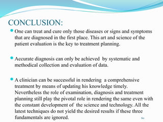 CONCLUSION:
One can treat and cure only those diseases or signs and symptoms
that are diagnosed in the first place. This art and science of the
patient evaluation is the key to treatment planning.
Accurate diagnosis can only be achieved by systematic and
methodical collection and evaluation of data.
A clinician can be successful in rendering a comprehensive
treatment by means of updating his knowledge timely.
Nevertheless the role of examination, diagnosis and treatment
planning still play the pivotal role in rendering the same even with
the constant development of the science and technology. All the
latest techniques do not yield the desired results if these three
fundamentals are ignored. 60
 