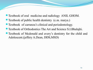 Textbook of oral medicine and radiology ANIL GHOM.
Textbook of public health dentistry (c.m. marya.)
Textbook of carranza’s clinical and periodontology.
Textbook of Orthodontics The Art and Science S.I.Bhalajhi.
Textbook of Mcdonald and avery’s dentistry for the child and
Adolescent.(jeffery A.Dean, DDS,MSD)
62
 