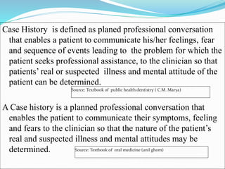 Case History is defined as planed professional conversation
that enables a patient to communicate his/her feelings, fear
and sequence of events leading to the problem for which the
patient seeks professional assistance, to the clinician so that
patients’ real or suspected illness and mental attitude of the
patient can be determined.
A Case history is a planned professional conversation that
enables the patient to communicate their symptoms, feeling
and fears to the clinician so that the nature of the patient’s
real and suspected illness and mental attitudes may be
determined.
Source: Textbook of public health dentistry ( C.M. Marya)
Source: Textbook of oral medicine (anil ghom)
 