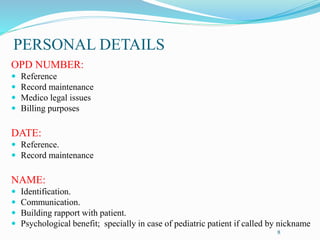PERSONAL DETAILS
OPD NUMBER:
 Reference
 Record maintenance
 Medico legal issues
 Billing purposes
DATE:
 Reference.
 Record maintenance
NAME:
 Identification.
 Communication.
 Building rapport with patient.
 Psychological benefit; specially in case of pediatric patient if called by nickname
8
 