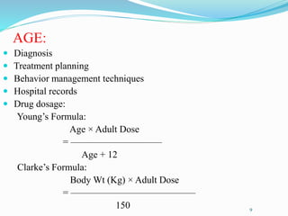 AGE:
 Diagnosis
 Treatment planning
 Behavior management techniques
 Hospital records
 Drug dosage:
Young’s Formula:
Age × Adult Dose
= —————————–
Age + 12
Clarke’s Formula:
Body Wt (Kg) × Adult Dose
= —————————————
150 9
 