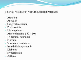 DISEASE PRESENT IN ADULTS & OLDER PATIENTS
- Attrision
- Abrasion
- Gingival recession
- Periodontitis
- Lichen planus
- Ameloblastoma ( 30 – 50)
- Trigeminal neuralgia
- Fibroma
- Verrucous carcinoma
- Iron deficiency anemia
- Diabetes
- Hypertension
- Asthma
 