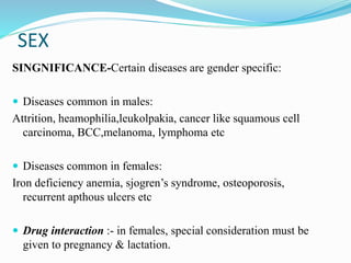 SEX
SINGNIFICANCE-Certain diseases are gender specific:
 Diseases common in males:
Attrition, heamophilia,leukolpakia, cancer like squamous cell
carcinoma, BCC,melanoma, lymphoma etc
 Diseases common in females:
Iron deficiency anemia, sjogren’s syndrome, osteoporosis,
recurrent apthous ulcers etc
 Drug interaction :- in females, special consideration must be
given to pregnancy & lactation.
 