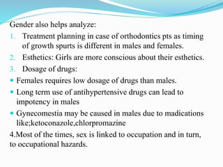 Gender also helps analyze:
1. Treatment planning in case of orthodontics pts as timing
of growth spurts is different in males and females.
2. Esthetics: Girls are more conscious about their esthetics.
3. Dosage of drugs:
 Females requires low dosage of drugs than males.
 Long term use of antihypertensive drugs can lead to
impotency in males
 Gynecomestia may be caused in males due to madications
like;ketoconazole,chlorpromazine
4.Most of the times, sex is linked to occupation and in turn,
to occupational hazards.
 