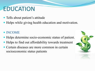 EDUCATION
 Tells about patient’s attitude
 Helps while giving health education and motivation.
 INCOME
 Helps determine socio-economic status of patient.
 Helps to find out affordability towards treatment
 Certain diseases are more common in certain
socioeconomic status patients
 
