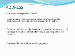 ADDRESS
 For future correspondence/recall
 Gives a view of socio-economic status -to know about the
nourishment, hygiene & payment capacity of the patient
 Prevalence of diseases like fluorosis as a result of increase level of
fluorides in water are spread differently in various parts of the
country.
 For hospital records/administrative purposes.
.
 