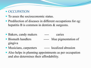  OCCUPATION
 To asses the socioeconomic status.
 Predilection of diseases in different occupations for eg:
hepatitis B is common in dentists & surgeons.
 Bakers, candy makers ---- caries
 Bismuth handlers ----- blue pigmentation of
gingiva
 Musicians, carpenters ----- localized abrasion
 Also helps in planning appointments as per occupation
and also determines their affordability.
 
