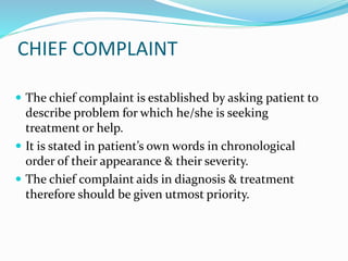 CHIEF COMPLAINT
 The chief complaint is established by asking patient to
describe problem for which he/she is seeking
treatment or help.
 It is stated in patient’s own words in chronological
order of their appearance & their severity.
 The chief complaint aids in diagnosis & treatment
therefore should be given utmost priority.
 