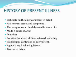 HISTORY OF PRESENT ILLNESS
 Elaborate on the chief complaint in detail
 Ask relevant associated symptoms
 The symptoms can be elaborated in terms of:-
 Mode & cause of onset
 Duration
 Location-localized ,diffuse ,referred, radiating.
 Progression- continous or intermittent.
 Aggravating & relieving factors
 Treatment taken
 
