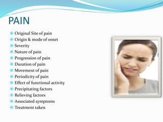 PAIN
 Original Site of pain
 Origin & mode of onset
 Severity
 Nature of pain
 Progression of pain
 Duration of pain
 Movement of pain
 Periodicity of pain
 Effect of functional activity
 Precipitating factors
 Relieving factors
 Associated symptoms
 Treatment taken
 