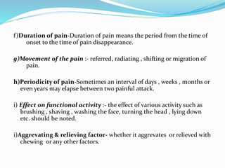 f)Duration of pain-Duration of pain means the period from the time of
onset to the time of pain disappearance.
g)Movement of the pain :- referred, radiating , shifting or migration of
pain.
h)Periodicity of pain-Sometimes an interval of days , weeks , months or
even years may elapse between two painful attack.
i) Effect on functional activity :- the effect of various activity such as
brushing , shaving , washing the face, turning the head , lying down
etc. should be noted.
i)Aggrevating & relieving factor- whether it aggrevates or relieved with
chewing or any other factors.
 