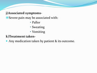 j)Associated symptoms-
Severe pain may be associated with:
• Pallor
• Sweating
• Vomiting
k)Treatment taken-
 Any medication taken by patient & its outcome.
 