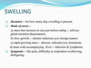SWELLING
1) Duration :- for how many days swelling is present.
2) Mode of onset :-
a) mass that increase in size just before eating :- salivary
gland retention phenomenon.
b) slow growth :- chronic infection cyst, benign tumors
c) rapid growing mass :- abscess, infected cyst, hematoma
d) mass with accompanying fever :- infection & lymphoma
3) Symptoms :- like pain, difficulty in respiration swallowing,
disfiguring.
 
