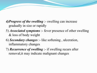 4)Progress of the swelling :- swelling can increase
gradually in size or rapidly
5) Associated symptoms :- fever presence of other swelling
& loss of body weight
6) Secondary changes :- like softening , ulceration,
inflammatory changes
7) Recurrence of swelling :- if swelling recurs after
removal,it may indicate malignant changes
 