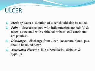 ULCER
1) Mode of onset :- duration of ulcer should also be noted.
2) Pain :- ulcer associated with inflammation are painful &
ulcers associated with epithelial or basal cell carcinoma
are painless.
3) Discharge :- discharge from ulcer like serum, blood, pus
should be noted down.
4) Associated disease :- like tuberculosis , diabetes &
syphilis
 