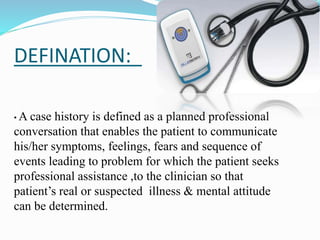 • A case history is defined as a planned professional
conversation that enables the patient to communicate
his/her symptoms, feelings, fears and sequence of
events leading to problem for which the patient seeks
professional assistance ,to the clinician so that
patient’s real or suspected illness & mental attitude
can be determined.
DEFINATION:
 