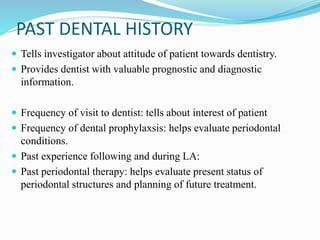 PAST DENTAL HISTORY
 Tells investigator about attitude of patient towards dentistry.
 Provides dentist with valuable prognostic and diagnostic
information.
 Frequency of visit to dentist: tells about interest of patient
 Frequency of dental prophylaxsis: helps evaluate periodontal
conditions.
 Past experience following and during LA:
 Past periodontal therapy: helps evaluate present status of
periodontal structures and planning of future treatment.
 