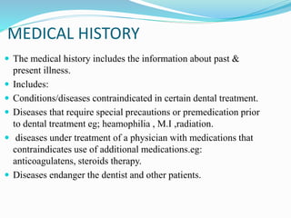 MEDICAL HISTORY
 The medical history includes the information about past &
present illness.
 Includes:
 Conditions/diseases contraindicated in certain dental treatment.
 Diseases that require special precautions or premedication prior
to dental treatment eg; heamophilia , M.I ,radiation.
 diseases under treatment of a physician with medications that
contraindicates use of additional medications.eg:
anticoagulatens, steroids therapy.
 Diseases endanger the dentist and other patients.
 