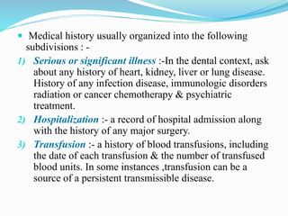  Medical history usually organized into the following
subdivisions : -
1) Serious or significant illness :-In the dental context, ask
about any history of heart, kidney, liver or lung disease.
History of any infection disease, immunologic disorders
radiation or cancer chemotherapy & psychiatric
treatment.
2) Hospitalization :- a record of hospital admission along
with the history of any major surgery.
3) Transfusion :- a history of blood transfusions, including
the date of each transfusion & the number of transfused
blood units. In some instances ,transfusion can be a
source of a persistent transmissible disease.
 
