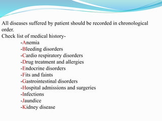 All diseases suffered by patient should be recorded in chronological
order.
Check list of medical history-
-Anemia
-Bleeding disorders
-Cardio respiratory disorders
-Drug treatment and allergies
-Endocrine disorders
-Fits and faints
-Gastrointestinal disorders
-Hospital admissions and surgeries
-Infections
-Jaundice
-Kidney disease
 