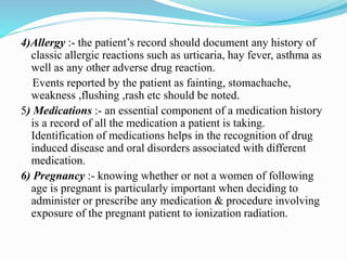 4)Allergy :- the patient’s record should document any history of
classic allergic reactions such as urticaria, hay fever, asthma as
well as any other adverse drug reaction.
Events reported by the patient as fainting, stomachache,
weakness ,flushing ,rash etc should be noted.
5) Medications :- an essential component of a medication history
is a record of all the medication a patient is taking.
Identification of medications helps in the recognition of drug
induced disease and oral disorders associated with different
medication.
6) Pregnancy :- knowing whether or not a women of following
age is pregnant is particularly important when deciding to
administer or prescribe any medication & procedure involving
exposure of the pregnant patient to ionization radiation.
 