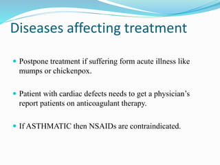 Diseases affecting treatment
 Postpone treatment if suffering form acute illness like
mumps or chickenpox.
 Patient with cardiac defects needs to get a physician’s
report patients on anticoagulant therapy.
 If ASTHMATIC then NSAIDs are contraindicated.
 