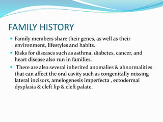 FAMILY HISTORY
 Family members share their genes, as well as their
environment, lifestyles and habits.
 Risks for diseases such as asthma, diabetes, cancer, and
heart disease also run in families.
 There are also several inherited anomalies & abnormalities
that can affect the oral cavity such as congenitally missing
lateral incisors, amelogenesis imperfecta , ectodermal
dysplasia & cleft lip & cleft palate.
 