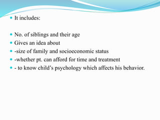  It includes:
 No. of siblings and their age
 Gives an idea about
 -size of family and socioeconomic status
 -whether pt. can afford for time and treatment
 - to know child’s psychology which affects his behavior.
 