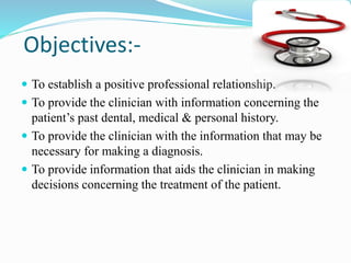 Objectives:-
 To establish a positive professional relationship.
 To provide the clinician with information concerning the
patient’s past dental, medical & personal history.
 To provide the clinician with the information that may be
necessary for making a diagnosis.
 To provide information that aids the clinician in making
decisions concerning the treatment of the patient.
 