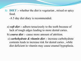 1) DIET :- whether the diet is vegetarian , mixed or spicy
food.
-A 5 day diet diary is recommended.
a) soft diet :- adhere tenaciously to the teeth because of
lack of rough edges leading to more dental caries.
b) coarse diet :- cause more amount of attrition.
c) carbohydrate & vitamin diet :- increase carbohydrate
contents leads to increase risk for dental caries , while
diet deficient in vitamin may cause enamel hypoplasia.
 