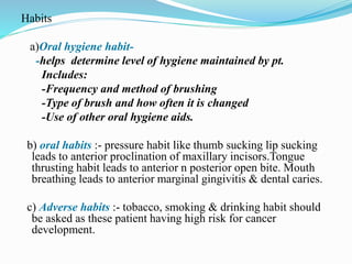 Habits
a)Oral hygiene habit-
-helps determine level of hygiene maintained by pt.
Includes:
-Frequency and method of brushing
-Type of brush and how often it is changed
-Use of other oral hygiene aids.
b) oral habits :- pressure habit like thumb sucking lip sucking
leads to anterior proclination of maxillary incisors.Tongue
thrusting habit leads to anterior n posterior open bite. Mouth
breathing leads to anterior marginal gingivitis & dental caries.
c) Adverse habits :- tobacco, smoking & drinking habit should
be asked as these patient having high risk for cancer
development.
 