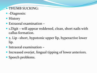  THUMB SUCKING:
 -Diagnosis:
 History
 Extraoral examination –
 1.Digit – will appear reddened, clean, short nails with
callus formation.
 2. Lip –short, hypotonic upper lip, hyperactive lower
lip.
 Intraoral examination –
 Increased overjet, lingual tipping of lower anteriors.
 Speech problems.
 