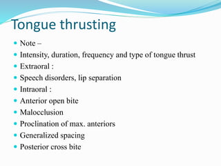 Tongue thrusting
 Note –
 Intensity, duration, frequency and type of tongue thrust
 Extraoral :
 Speech disorders, lip separation
 Intraoral :
 Anterior open bite
 Malocclusion
 Proclination of max. anteriors
 Generalized spacing
 Posterior cross bite
 