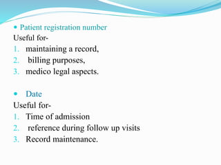  Patient registration number
Useful for-
1. maintaining a record,
2. billing purposes,
3. medico legal aspects.
 Date
Useful for-
1. Time of admission
2. reference during follow up visits
3. Record maintenance.
 